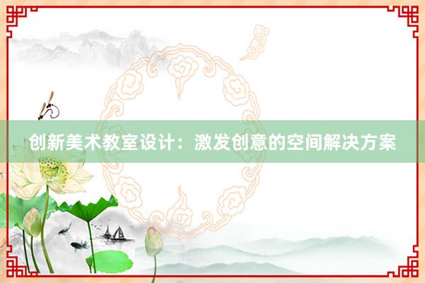 创新美术教室设计：激发创意的空间解决方案